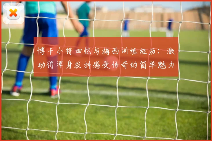 博卡小将回忆与梅西训练经历：激动得浑身发抖感受传奇的简单魅力