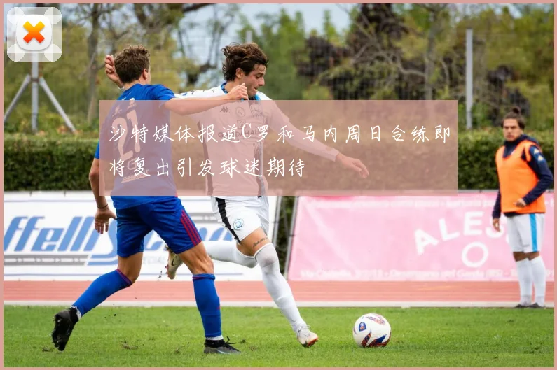 沙特媒体报道C罗和马内周日合练即将复出引发球迷期待