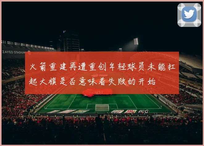 火箭重建再遭重创年轻球员未能扛起大旗是否意味着失败的开始
