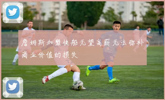 詹姆斯加盟快船无望高薪无法弥补商业价值的损失