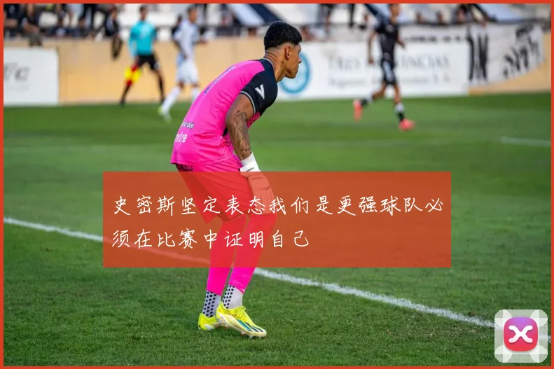 史密斯坚定表态我们是更强球队必须在比赛中证明自己