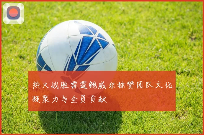 热火战胜雷霆鲍威尔称赞团队文化凝聚力与全员贡献