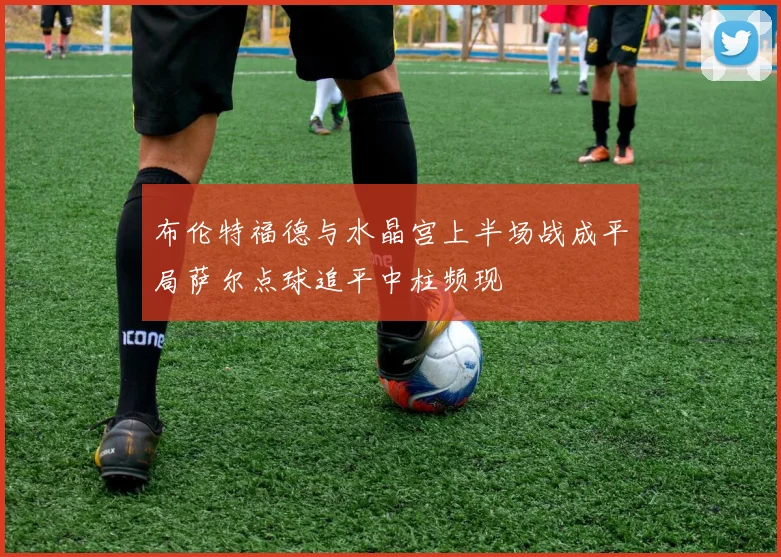 布伦特福德与水晶宫上半场战成平局萨尔点球追平中柱频现