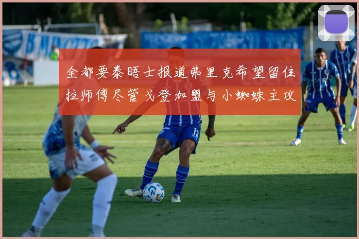 全都要泰晤士报道弗里克希望留住拉师傅尽管戈登加盟与小蜘蛛主攻