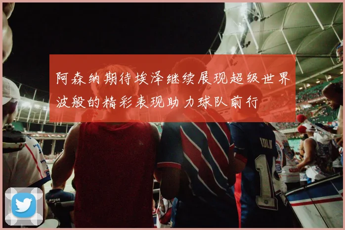 阿森纳期待埃泽继续展现超级世界波般的精彩表现助力球队前行
