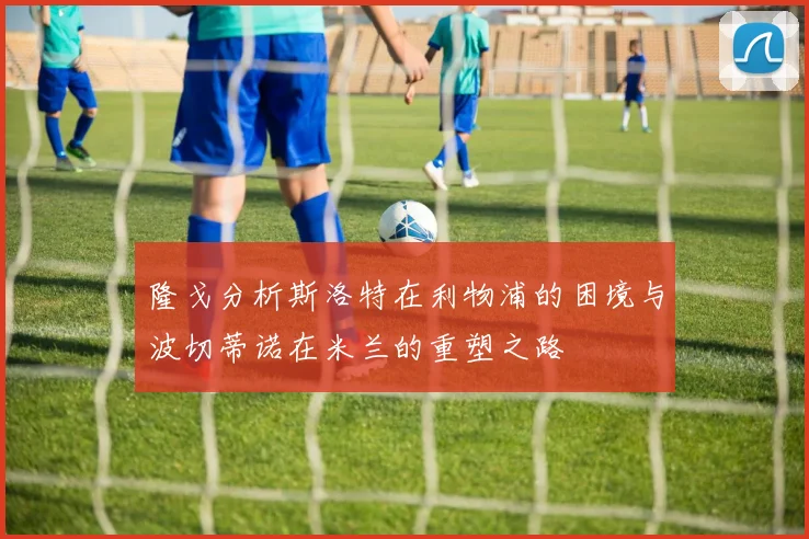 隆戈分析斯洛特在利物浦的困境与波切蒂诺在米兰的重塑之路