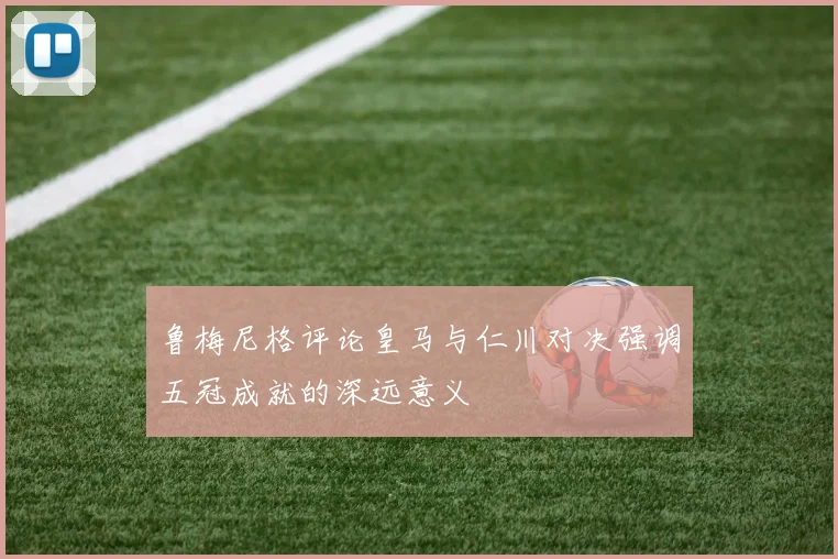 鲁梅尼格评论皇马与仁川对决强调五冠成就的深远意义