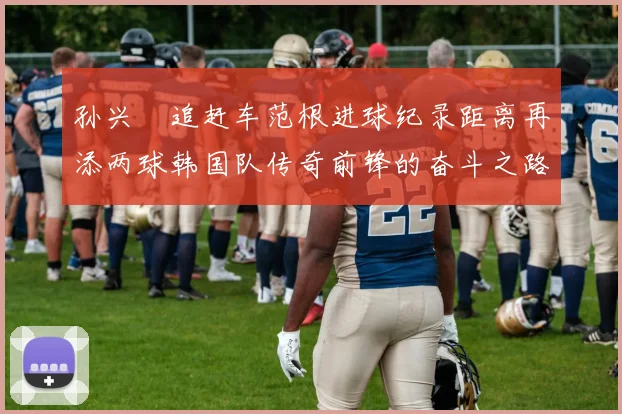 孙兴慜追赶车范根进球纪录距离再添两球韩国队传奇前锋的奋斗之路
