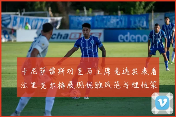 卡尼萨雷斯对皇马主席竞选发表看法里克尔梅展现优雅风范与理性策略