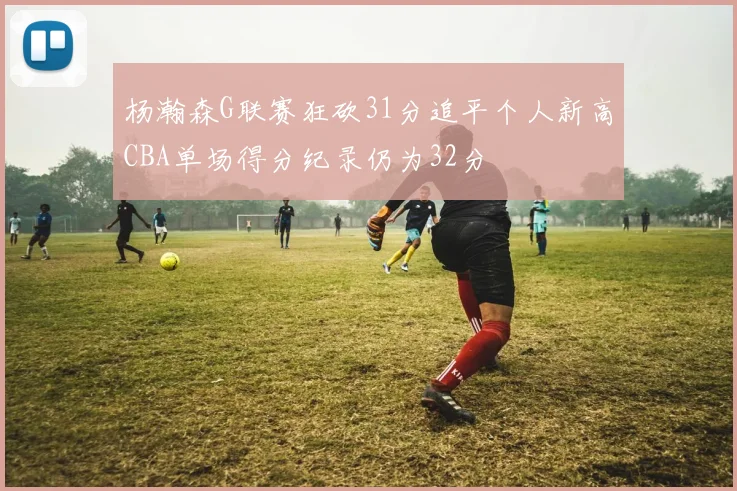杨瀚森G联赛狂砍31分追平个人新高CBA单场得分纪录仍为32分