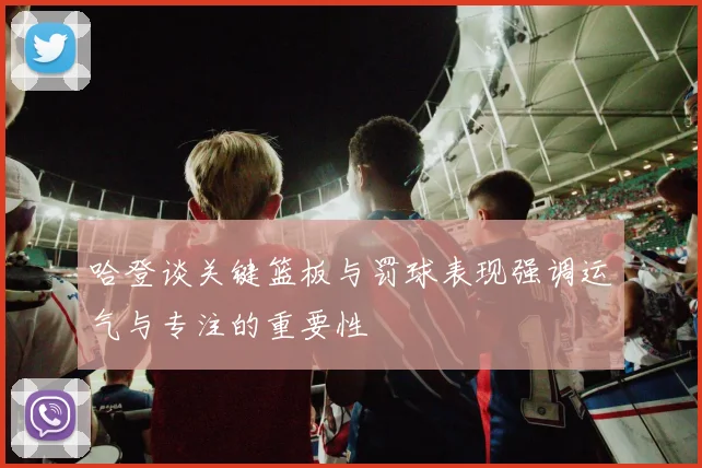 哈登谈关键篮板与罚球表现强调运气与专注的重要性