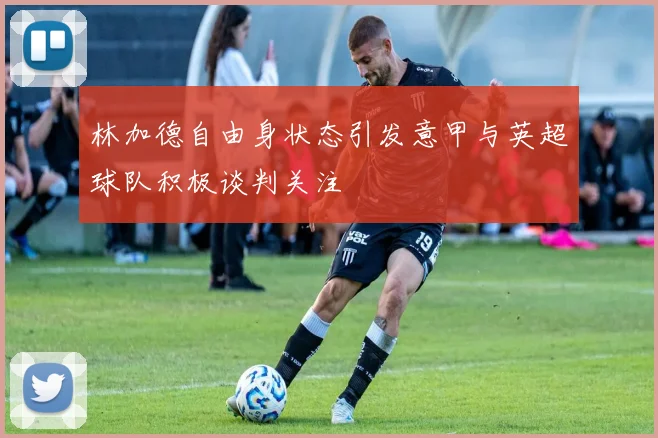 林加德自由身状态引发意甲与英超球队积极谈判关注