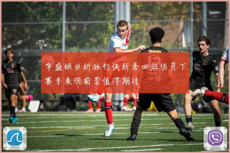 华盛顿分析独行侠新秀回归伤员下赛季表现前景值得期待