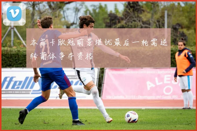 本菲卡欧冠前景堪忧最后一轮需逆转葡体争夺资格