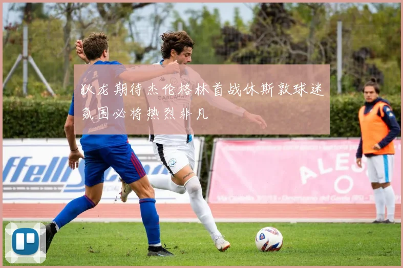 狄龙期待杰伦格林首战休斯敦球迷氛围必将热烈非凡