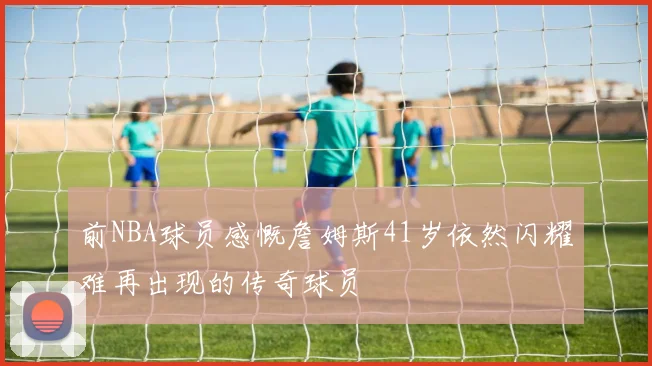 前NBA球员感慨詹姆斯41岁依然闪耀难再出现的传奇球员