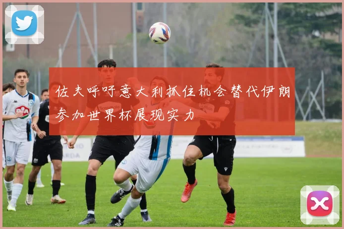佐夫呼吁意大利抓住机会替代伊朗参加世界杯展现实力