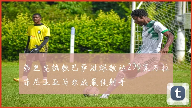弗里克执教巴萨进球数达299莱万拉菲尼亚亚马尔成最佳射手