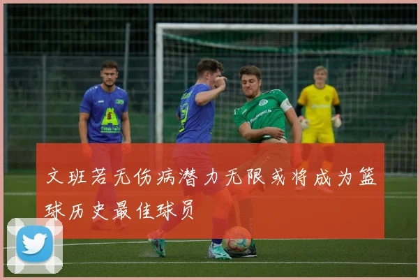 文班若无伤病潜力无限或将成为篮球历史最佳球员