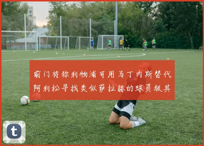 前门将称利物浦可用马丁内斯替代阿利松寻找类似萨拉赫的球员极其困难