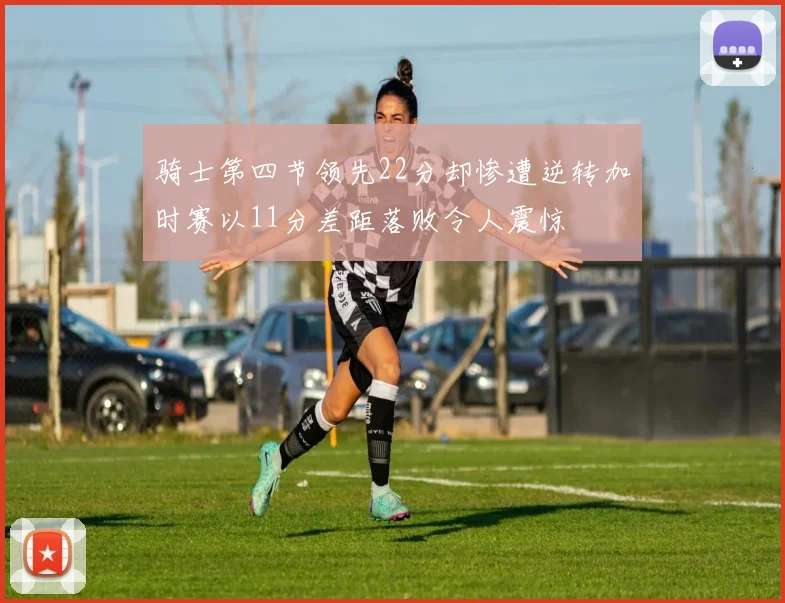 骑士第四节领先22分却惨遭逆转加时赛以11分差距落败令人震惊