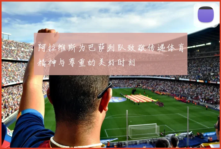 阿拉维斯为巴萨列队致敬传递体育精神与尊重的美好时刻