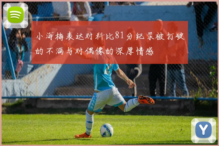 小海梅表达对科比81分纪录被打破的不满与对偶像的深厚情感