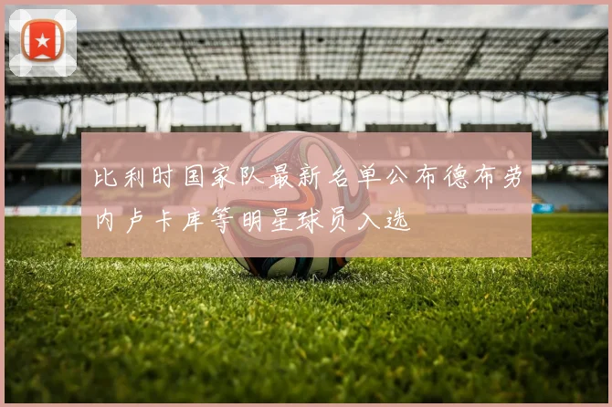 比利时国家队最新名单公布德布劳内卢卡库等明星球员入选