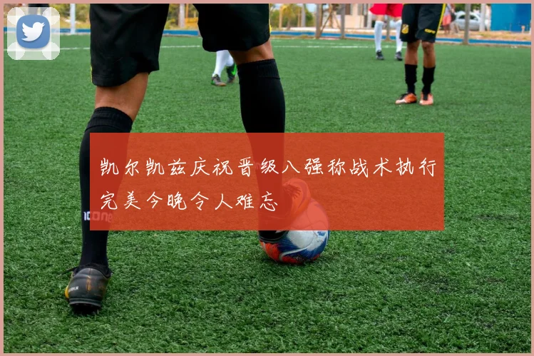 凯尔凯兹庆祝晋级八强称战术执行完美今晚令人难忘