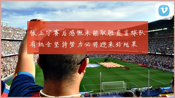 张玉宁赛后感慨未能取胜直言球队有机会坚持努力必将迎来好结果
