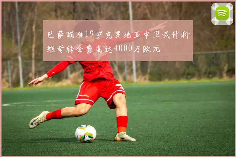 巴萨瞄准19岁克罗地亚中卫武什科维奇转会费高达4000万欧元