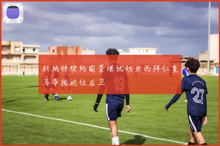 科纳特续约前景堪忧切尔西拜仁皇马争抢这位后卫